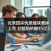 北京四宗优质地块重磅上市 总起拍价超85亿引市场瞩目（图1）